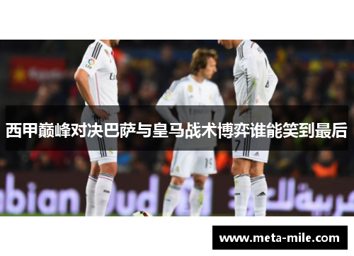 西甲巅峰对决巴萨与皇马战术博弈谁能笑到最后 西甲巅峰对决巴萨与皇马战术博弈谁能笑到最后