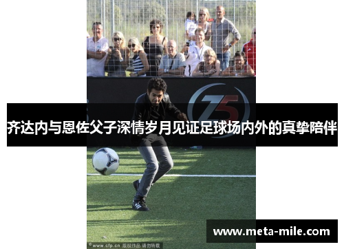 齐达内与恩佐父子深情岁月见证足球场内外的真挚陪伴