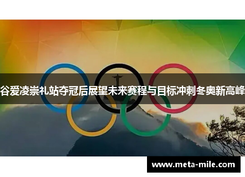 谷爱凌崇礼站夺冠后展望未来赛程与目标冲刺冬奥新高峰