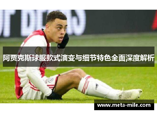 阿贾克斯球服款式演变与细节特色全面深度解析 阿贾克斯球服款式演变与细节特色全面深度解析